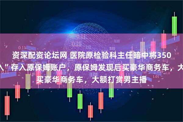 资深配资论坛网 医院原检验科主任暗中将350万元“灰色收入”存入原保姆账户，原保姆发现后买豪华商务车，大额打赏男主播