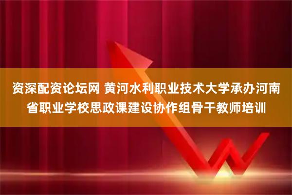 资深配资论坛网 黄河水利职业技术大学承办河南省职业学校思政课建设协作组骨干教师培训
