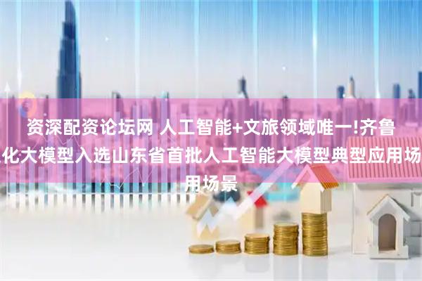 资深配资论坛网 人工智能+文旅领域唯一!齐鲁文化大模型入选山东省首批人工智能大模型典型应用场景