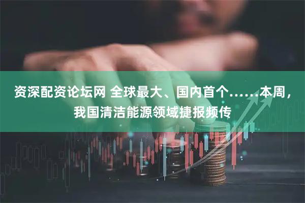 资深配资论坛网 全球最大、国内首个……本周，我国清洁能源领域捷报频传