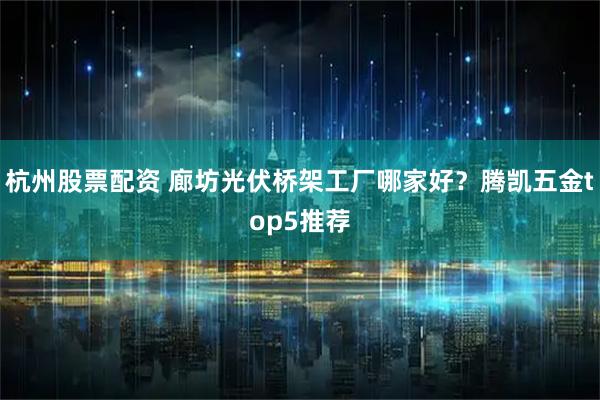 杭州股票配资 廊坊光伏桥架工厂哪家好？腾凯五金top5推荐