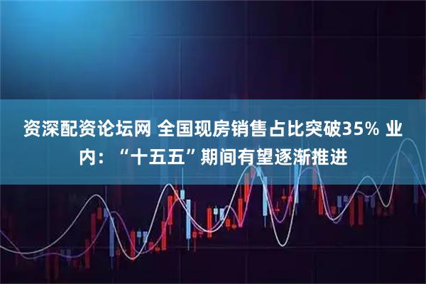 资深配资论坛网 全国现房销售占比突破35% 业内：“十五五”期间有望逐渐推进