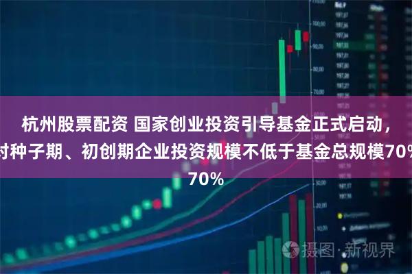 杭州股票配资 国家创业投资引导基金正式启动，对种子期、初创期企业投资规模不低于基金总规模70%