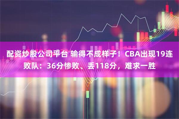 配资炒股公司平台 输得不成样子！CBA出现19连败队：36分惨败、丢118分，难求一胜