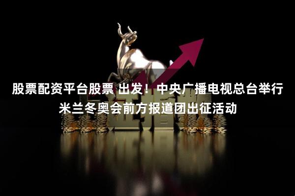 股票配资平台股票 出发！中央广播电视总台举行米兰冬奥会前方报道团出征活动