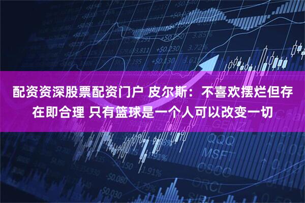 配资资深股票配资门户 皮尔斯：不喜欢摆烂但存在即合理 只有篮球是一个人可以改变一切