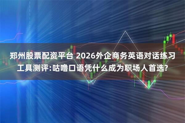 郑州股票配资平台 2026外企商务英语对话练习工具测评:咕噜口语凭什么成为职场人首选?