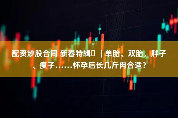 配资炒股合同 新春特辑⑬ | 单胎、双胎,胖子、瘦子……怀孕后长几斤肉合适?