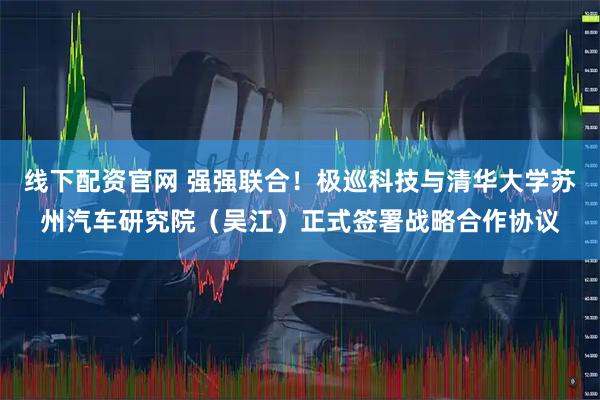线下配资官网 强强联合！极巡科技与清华大学苏州汽车研究院（吴江）正式签署战略合作协议