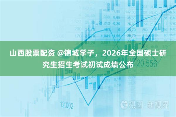 山西股票配资 @锦城学子，2026年全国硕士研究生招生考试初试成绩公布