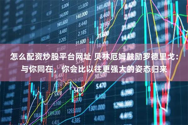 怎么配资炒股平台网址 贝林厄姆鼓励罗德里戈：与你同在，你会比以往更强大的姿态归来