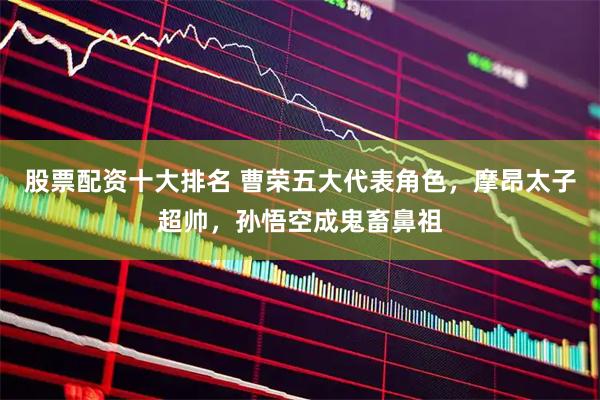 股票配资十大排名 曹荣五大代表角色，摩昂太子超帅，孙悟空成鬼畜鼻祖