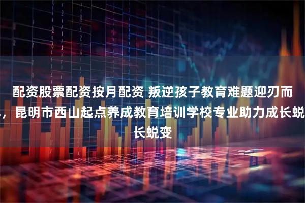 配资股票配资按月配资 叛逆孩子教育难题迎刃而解，昆明市西山起点养成教育培训学校专业助力成长蜕变