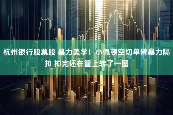 杭州银行股票股 暴力美学！小佩顿空切单臂暴力隔扣 扣完还在筐上转了一圈