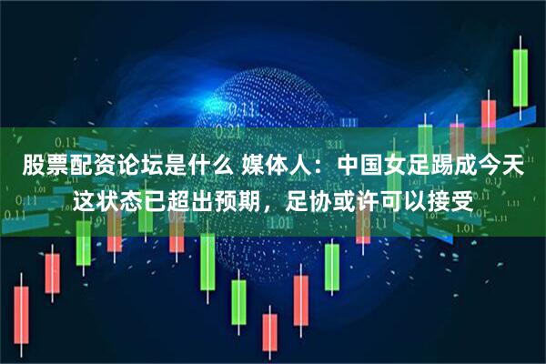 股票配资论坛是什么 媒体人：中国女足踢成今天这状态已超出预期，足协或许可以接受