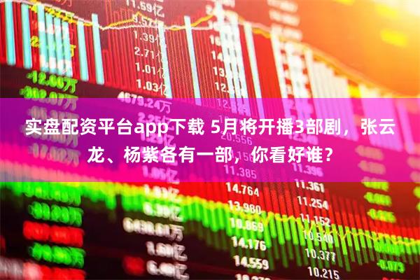 实盘配资平台app下载 5月将开播3部剧，张云龙、杨紫各有一部，你看好谁？