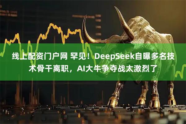 线上配资门户网 罕见！DeepSeek自曝多名技术骨干离职，AI大牛争夺战太激烈了