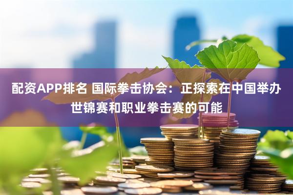 配资APP排名 国际拳击协会：正探索在中国举办世锦赛和职业拳击赛的可能