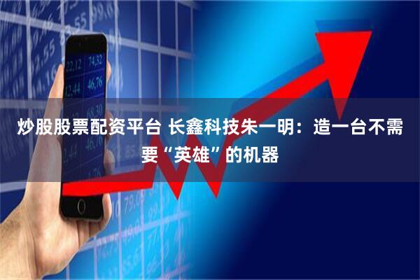 炒股股票配资平台 长鑫科技朱一明：造一台不需要“英雄”的机器