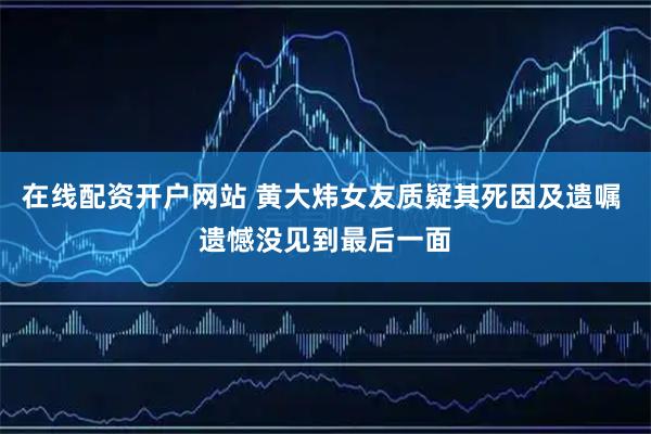 在线配资开户网站 黄大炜女友质疑其死因及遗嘱 遗憾没见到最后一面