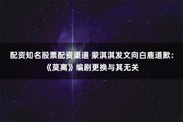 配资知名股票配资渠道 蒙淇淇发文向白鹿道歉：《莫离》编剧更换与其无关