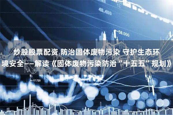 炒股股票配资 防治固体废物污染 守护生态环境安全——解读《固体废物污染防治“十五五”规划》