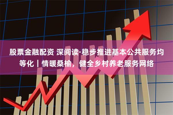 股票金融配资 深阅读·稳步推进基本公共服务均等化｜情暖桑榆，健全乡村养老服务网络