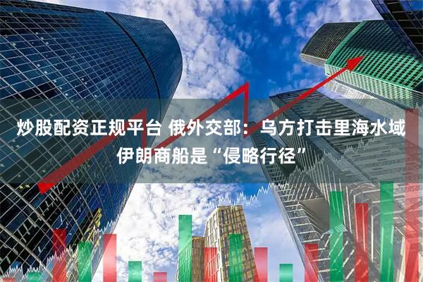 炒股配资正规平台 俄外交部：乌方打击里海水域伊朗商船是“侵略行径”